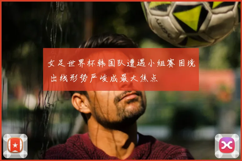 女足世界杯韩国队遭遇小组赛困境 出线形势严峻成最大焦点