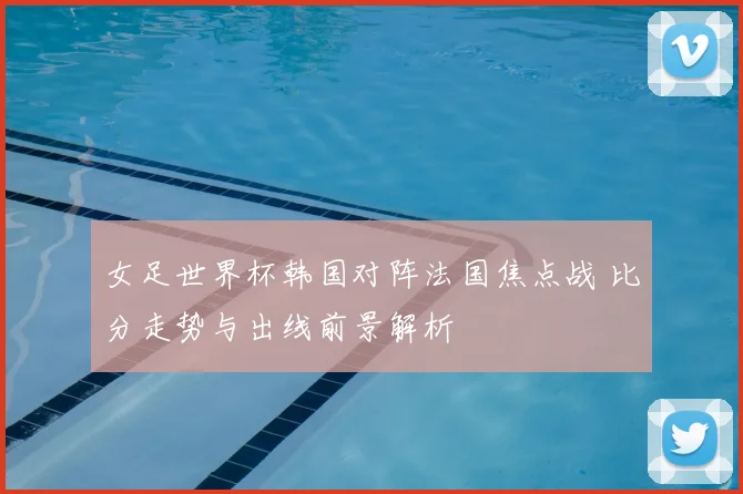 女足世界杯韩国对阵法国焦点战 比分走势与出线前景解析