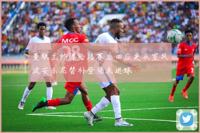 曼联主帅滕哈格赛后回应更衣室风波安东尼替补登场未进球