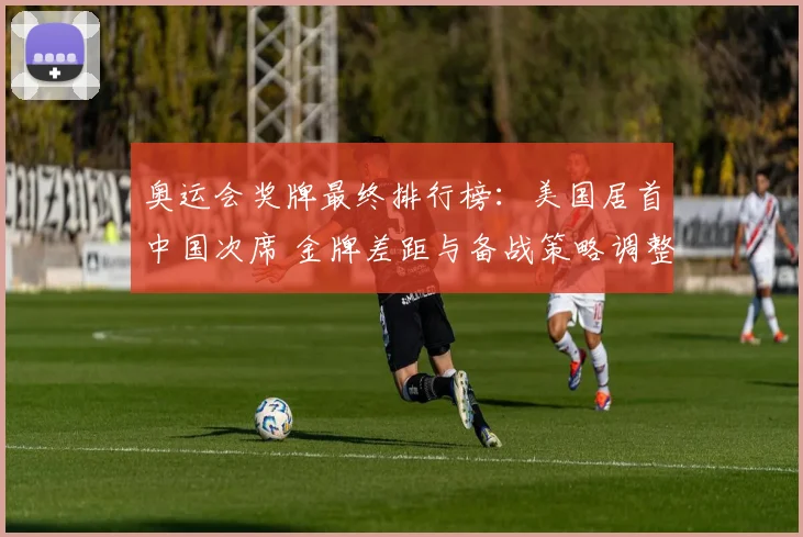 奥运会奖牌最终排行榜：美国居首中国次席 金牌差距与备战策略调整