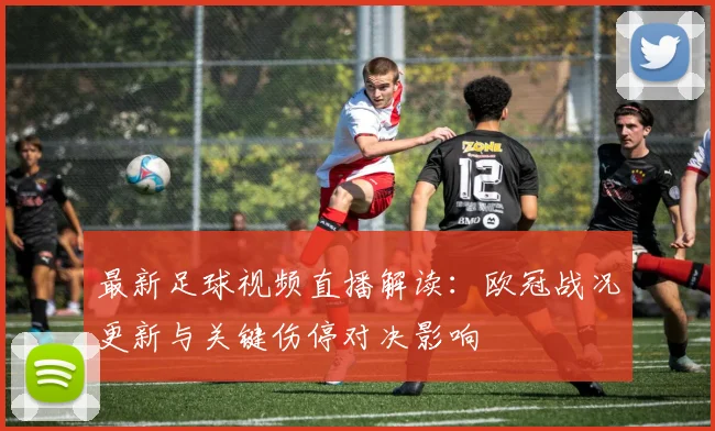 最新足球视频直播解读：欧冠战况更新与关键伤停对决影响