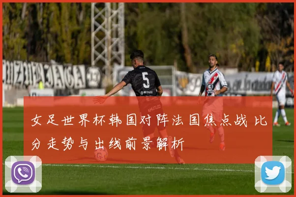 女足世界杯韩国对阵法国焦点战 比分走势与出线前景解析