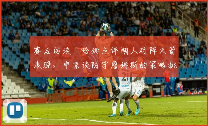 赛后访谈｜哈姆点评湖人对阵火箭表现，申京谈防守詹姆斯的策略挑战