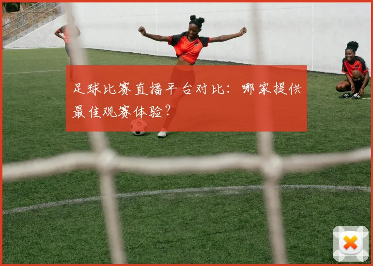 足球比赛直播平台对比：哪家提供最佳观赛体验？