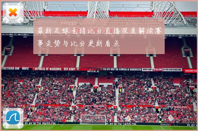 最新足球竞猜比分直播深度解读赛事走势与比分更新看点
